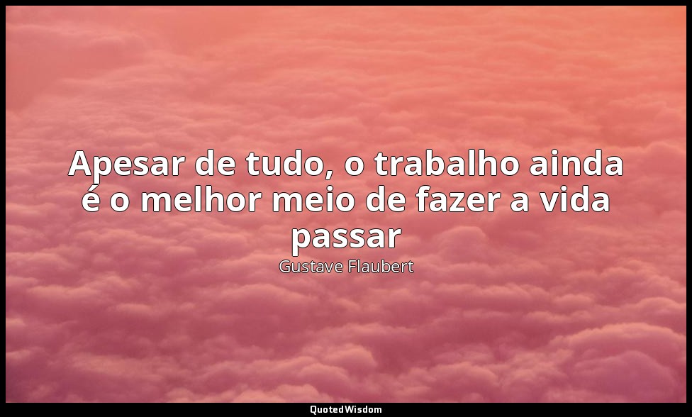 Apesar de tudo, o trabalho ainda é o melhor meio de fazer a vida passar — Gustave Flaubert