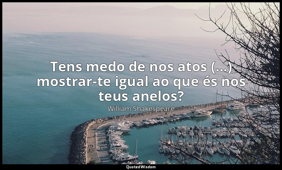 Tens medo de nos atos (...) mostrar-te igual ao que és nos teus anelos? — William Shakespeare