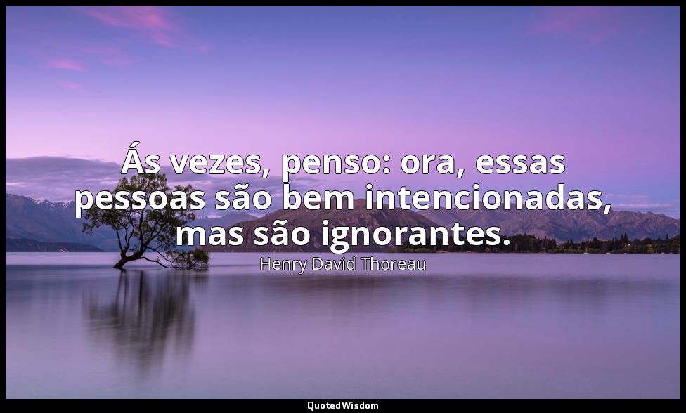 Ás vezes, penso: ora, essas pessoas são bem intencionadas, mas são ignorantes. — Henry David Thoreau