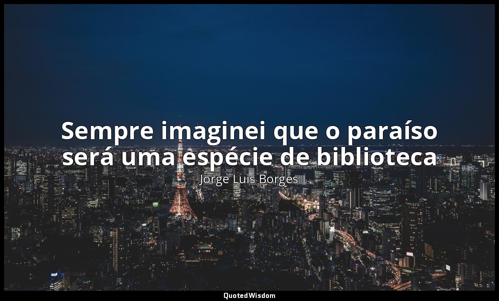 Sempre imaginei que o paraíso será uma espécie de biblioteca — Jorge Luis Borges