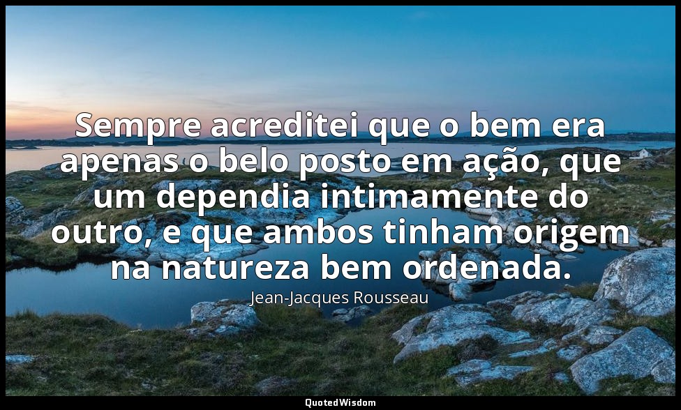 Sempre acreditei que o bem era apenas o belo posto em ação, que um dependia inti — Jean-Jacques Rousseau