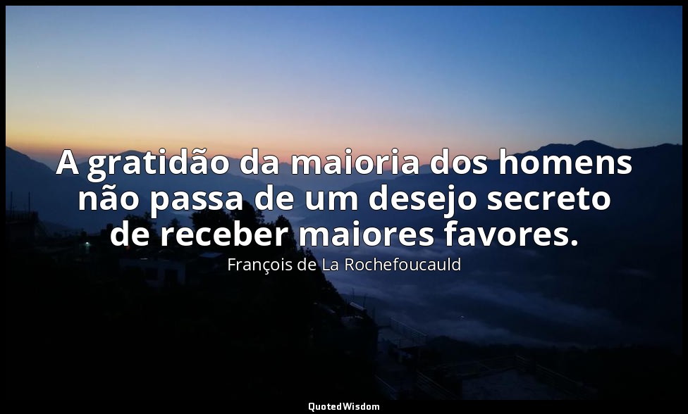 A gratidão da maioria dos homens não passa de um desejo secreto de receber maior — François de La Rochefoucauld