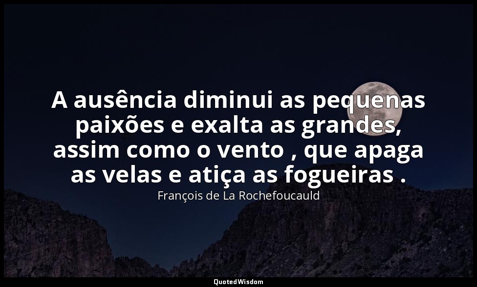 A ausência diminui as pequenas paixões e exalta as grandes, assim como o vento , — François de La Rochefoucauld
