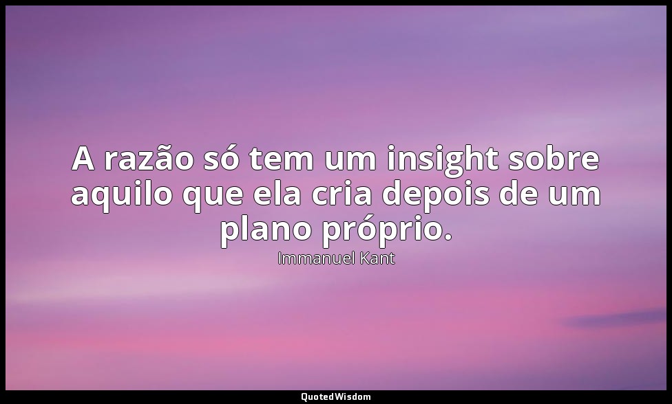 A razão só tem um insight sobre aquilo que ela cria depois de um plano próprio. — Immanuel Kant