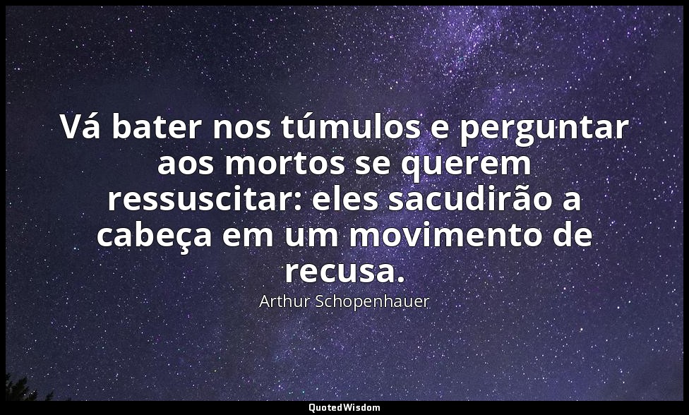 Vá bater nos túmulos e perguntar aos mortos se querem ressuscitar: eles sacudirã — Arthur Schopenhauer