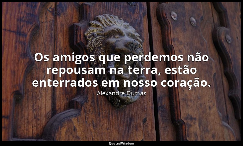 Os amigos que perdemos não repousam na terra, estão enterrados em nosso coração. — Alexandre Dumas