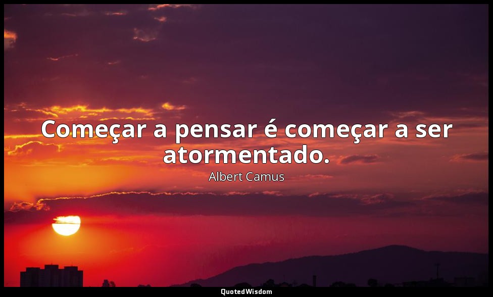 Começar a pensar é começar a ser atormentado. — Albert Camus