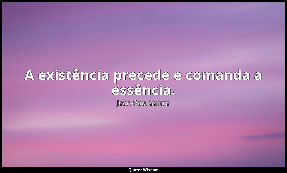 A existência precede e comanda a essência. — Jean-Paul Sartre