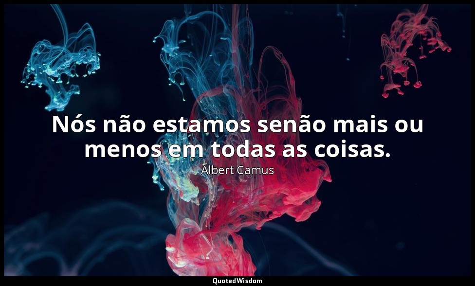 Nós não estamos senão mais ou menos em todas as coisas. — Albert Camus