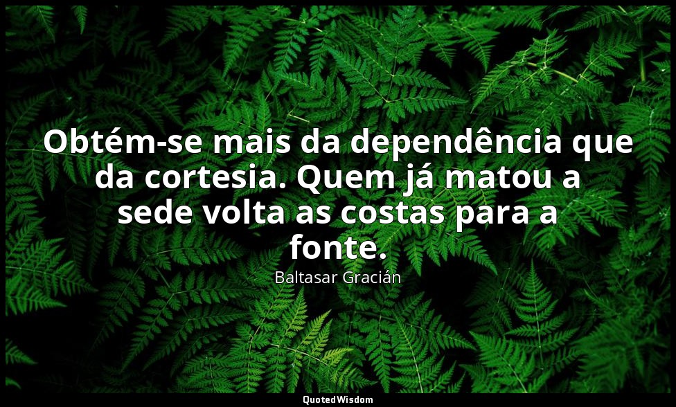 Obtém-se mais da dependência que da cortesia. Quem já matou a sede volta as cost — Baltasar Gracián