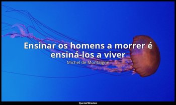 "Ensinar os homens a morrer é ensiná-los a viver". — Michel de Montaigne