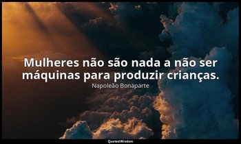 "Mulheres não são nada a não ser máquinas para produzir crianças." — Napoleão Bonaparte