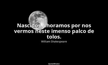 "Nascidos, choramos por nos vermos neste imenso palco de tolos." — William Shakespeare