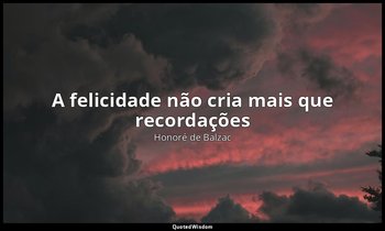 "A felicidade não cria mais que recordações". — Honoré de Balzac