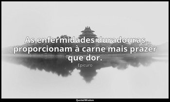 "As enfermidades duradouras proporcionam à carne mais prazer que dor." — Epicuro