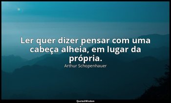 "Ler quer dizer pensar com uma cabeça alheia, em lugar da própria." — Arthur Schopenhauer