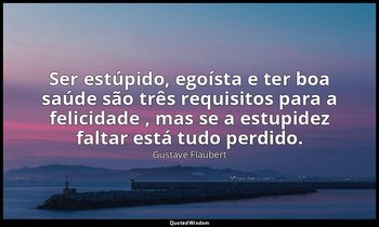 "Ser estúpido, egoísta e ter boa saúde são três requisitos para a felicidade , m — Gustave Flaubert