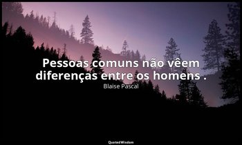 "Pessoas comuns não vêem diferenças entre os homens ." — Blaise Pascal