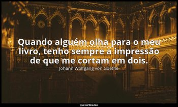 "Quando alguém olha para o meu livro, tenho sempre a impressão de que me cortam  — Johann Wolfgang von Goethe