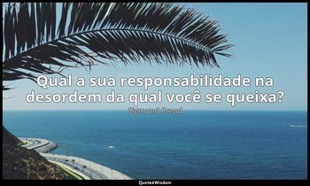 "Qual a sua responsabilidade na desordem da qual você se queixa?" — Sigmund Freud