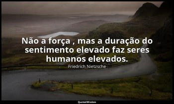 "Não a força , mas a duração do sentimento elevado faz seres humanos elevados. " — Friedrich Nietzsche