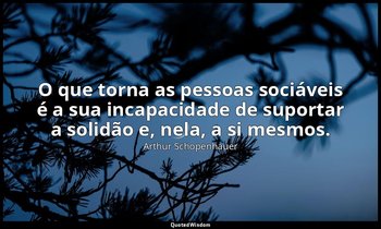 "O que torna as pessoas sociáveis é a sua incapacidade de suportar a solidão e,  — Arthur Schopenhauer