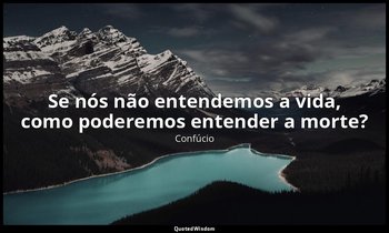 "Se nós não entendemos a vida, como poderemos entender a morte?" — Confúcio