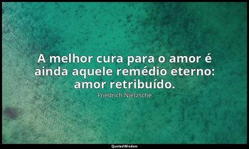 "A melhor cura para o amor é ainda aquele remédio eterno: amor retribuído." — Friedrich Nietzsche