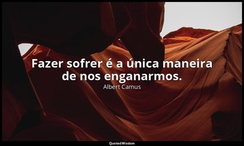 "Fazer sofrer é a única maneira de nos enganarmos." — Albert Camus