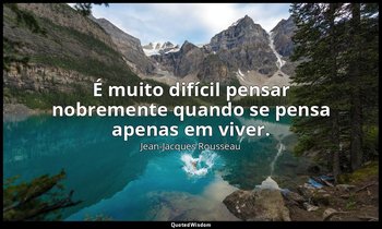 "É muito difícil pensar nobremente quando se pensa apenas em viver." — Jean-Jacques Rousseau