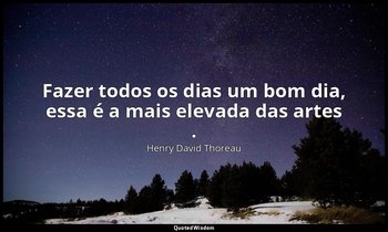 "Fazer todos os dias um bom dia, essa é a mais elevada das artes ." — Henry David Thoreau