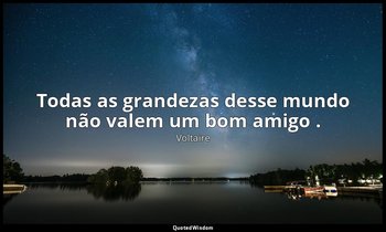 "Todas as grandezas desse mundo não valem um bom amigo ." — Voltaire