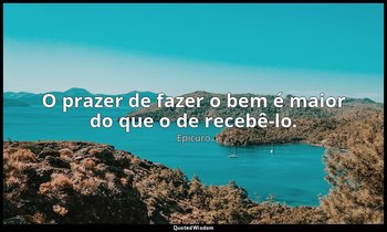 "O prazer de fazer o bem é maior do que o de recebê-lo." — Epicuro
