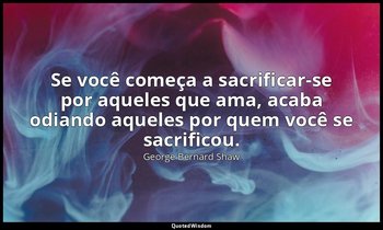 "Se você começa a sacrificar-se por aqueles que ama, acaba odiando aqueles por q — George Bernard Shaw