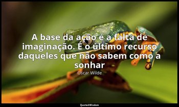"A base da ação é a falta de imaginação. É o último recurso daqueles que não sab — Oscar Wilde