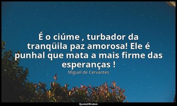 "É o ciúme , turbador da tranqüila paz amorosa! Ele é punhal que mata a mais fir — Miguel de Cervantes