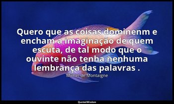 "Quero que as coisas dominenm e encham a imaginação de quem escuta, de tal modo  — Michel de Montaigne
