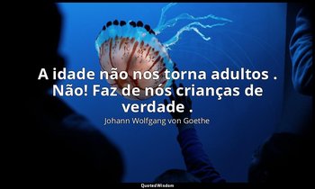 "A idade não nos torna adultos . Não! Faz de nós crianças de verdade ." — Johann Wolfgang von Goethe