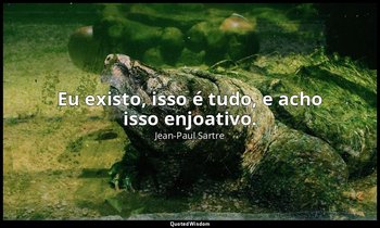 "Eu existo, isso é tudo, e acho isso enjoativo." — Jean-Paul Sartre