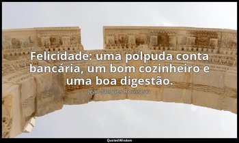 "Felicidade: uma polpuda conta bancária, um bom cozinheiro e uma boa digestão." — Jean-Jacques Rousseau