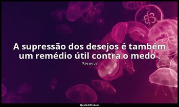 "A supressão dos desejos é também um remédio útil contra o medo ." — Séneca