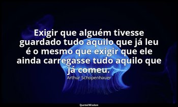 "Exigir que alguém tivesse guardado tudo aquilo que já leu é o mesmo que exigir  — Arthur Schopenhauer
