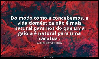 "Do modo como a concebemos, a vida doméstica não é mais natural para nós do que  — George Bernard Shaw