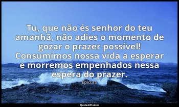 "Tu, que não és senhor do teu amanhã, não adies o momento de gozar o prazer poss — Epicuro
