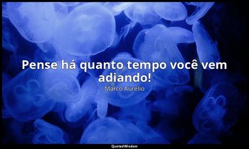 "Pense há quanto tempo você vem adiando!" — Marco Aurélio