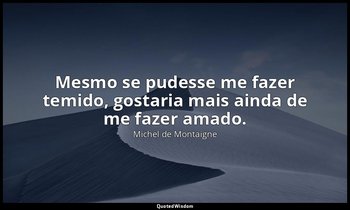 "Mesmo se pudesse me fazer temido, gostaria mais ainda de me fazer amado." — Michel de Montaigne