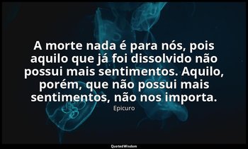 "A morte nada é para nós, pois aquilo que já foi dissolvido não possui mais sent — Epicuro