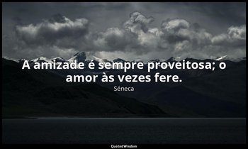 "A amizade é sempre proveitosa; o amor às vezes fere." — Séneca