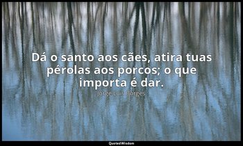 "Dá o santo aos cães, atira tuas pérolas aos porcos; o que importa é dar." — Jorge Luis Borges