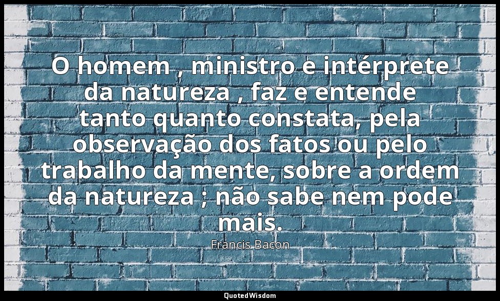 O homem , ministro e intérprete da natureza , faz e entende tanto quanto constat — Francis Bacon